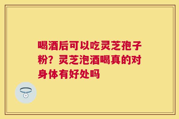 喝酒后可以吃灵芝孢子粉？灵芝泡酒喝真的对身体有好处吗