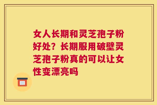 女人长期和灵芝孢子粉好处？长期服用破壁灵芝孢子粉真的可以让女性变漂亮吗