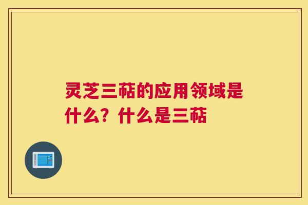 灵芝三萜的应用领域是什么？什么是三萜