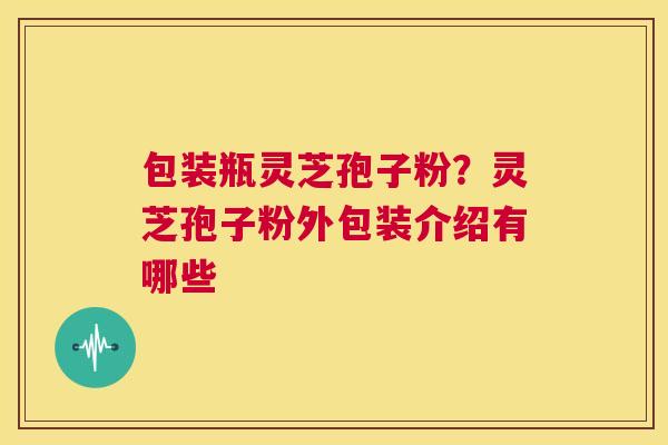 包装瓶灵芝孢子粉？灵芝孢子粉外包装介绍有哪些