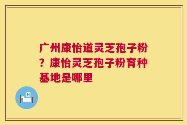 广州康怡道灵芝孢子粉？康怡灵芝孢子粉育种基地是哪里