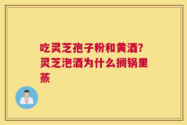吃灵芝孢子粉和黄酒？灵芝泡酒为什么搁锅里蒸