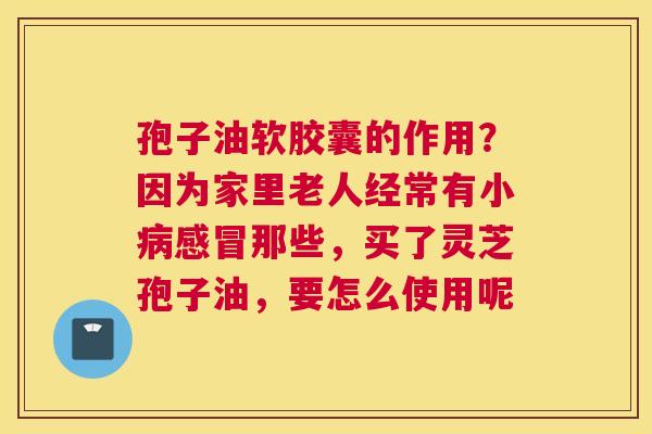 孢子油软胶囊的作用？因为家里老人经常有小那些，买了灵芝孢子油，要怎么使用呢