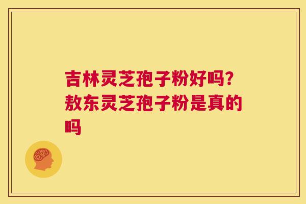 吉林灵芝孢子粉好吗？敖东灵芝孢子粉是真的吗