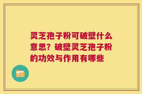 灵芝孢子粉可破壁什么意思？破壁灵芝孢子粉的功效与作用有哪些