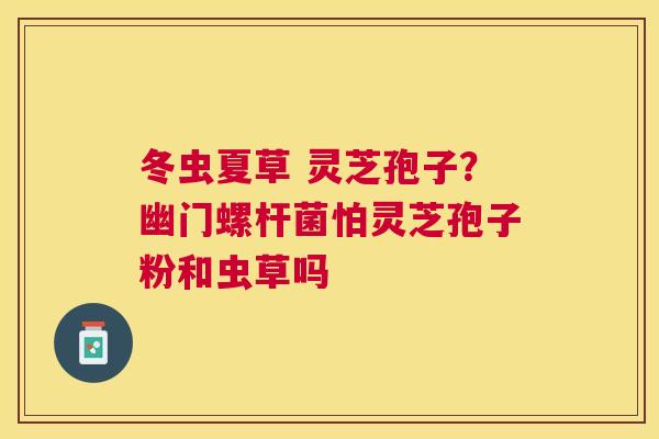 冬虫夏草 灵芝孢子？幽门螺杆菌怕灵芝孢子粉和虫草吗