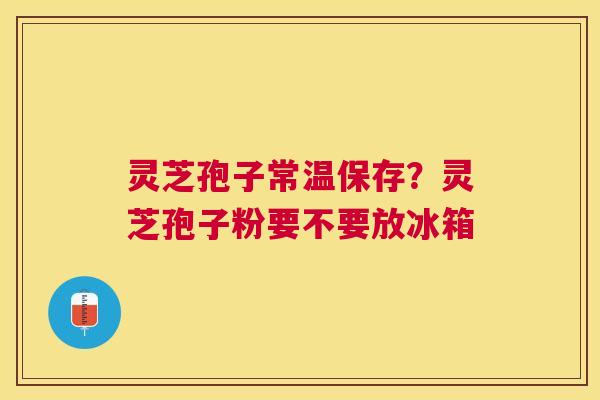 灵芝孢子常温保存？灵芝孢子粉要不要放冰箱