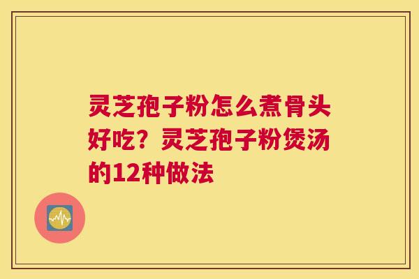 灵芝孢子粉怎么煮骨头好吃？灵芝孢子粉煲汤的12种做法