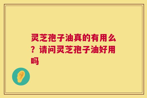 灵芝孢子油真的有用么？请问灵芝孢子油好用吗