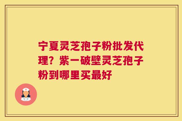宁夏灵芝孢子粉批发代理？紫一破壁灵芝孢子粉到哪里买好