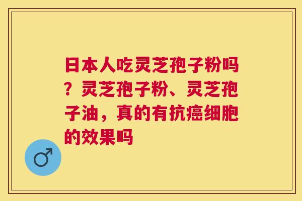 日本人吃灵芝孢子粉吗？灵芝孢子粉、灵芝孢子油，真的有抗细胞的效果吗