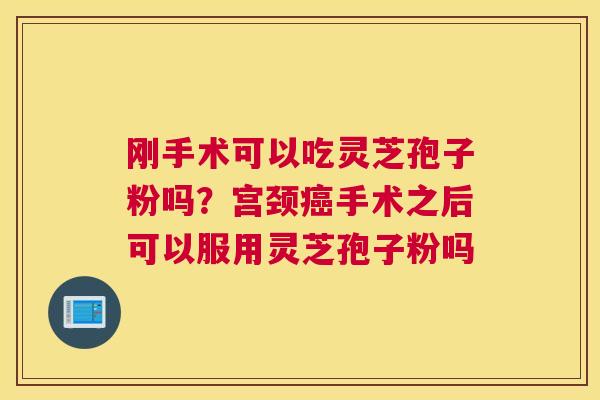 刚手术可以吃灵芝孢子粉吗？宫颈手术之后可以服用灵芝孢子粉吗