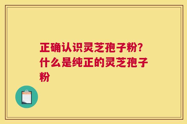 正确认识灵芝孢子粉？什么是纯正的灵芝孢子粉