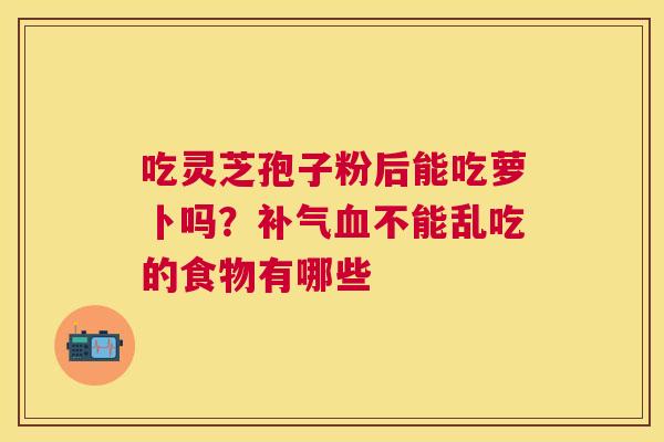 吃灵芝孢子粉后能吃萝卜吗？不能乱吃的食物有哪些