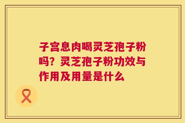 子宫息肉喝灵芝孢子粉吗？灵芝孢子粉功效与作用及用量是什么