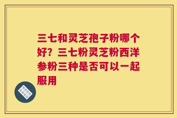 三七和灵芝孢子粉哪个好？三七粉灵芝粉西洋参粉三种是否可以一起服用