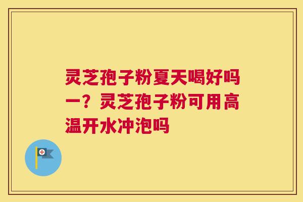 灵芝孢子粉夏天喝好吗一？灵芝孢子粉可用高温开水冲泡吗