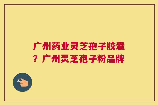 广州药业灵芝孢子胶囊？广州灵芝孢子粉品牌