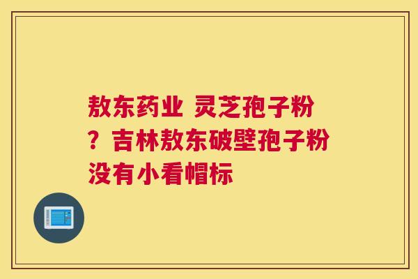 敖东药业 灵芝孢子粉？吉林敖东破壁孢子粉没有小看帽标