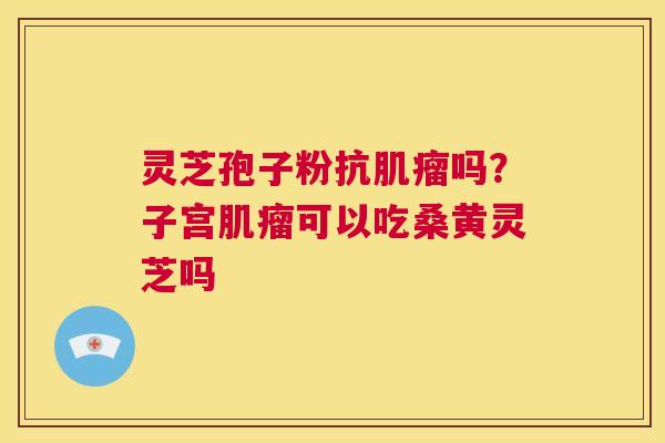 灵芝孢子粉抗吗？子宫可以吃桑黄灵芝吗