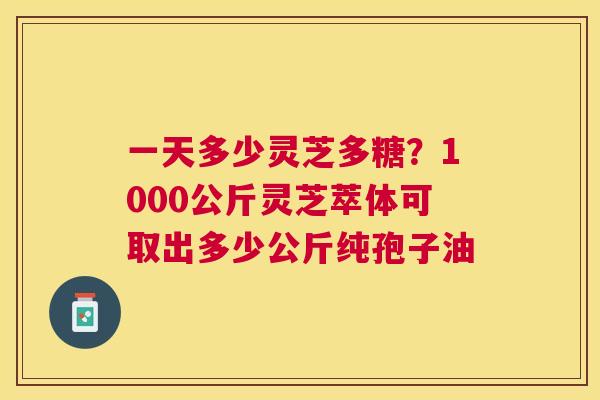 一天多少灵芝多糖？1000公斤灵芝萃体可取出多少公斤纯孢子油