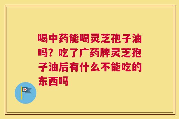 喝能喝灵芝孢子油吗？吃了广药牌灵芝孢子油后有什么不能吃的东西吗