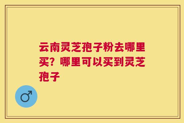 云南灵芝孢子粉去哪里买？哪里可以买到灵芝孢子