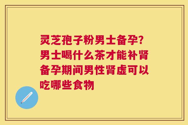 灵芝孢子粉男士备孕？男士喝什么茶才能补备孕期间男性虚可以吃哪些食物