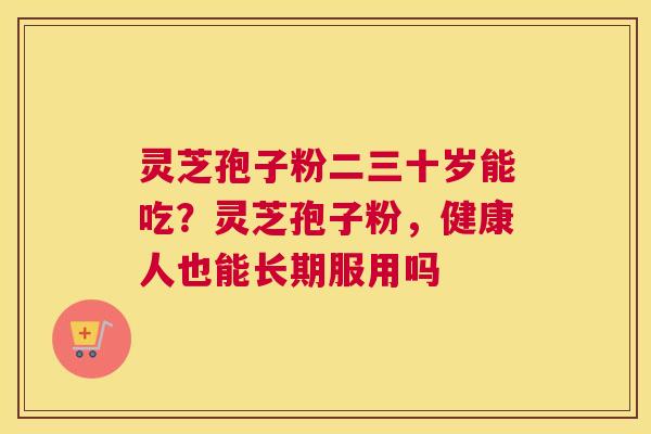 灵芝孢子粉二三十岁能吃？灵芝孢子粉，健康人也能长期服用吗