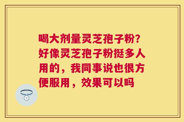 喝大剂量灵芝孢子粉？好像灵芝孢子粉挺多人用的，我同事说也很方便服用，效果可以吗