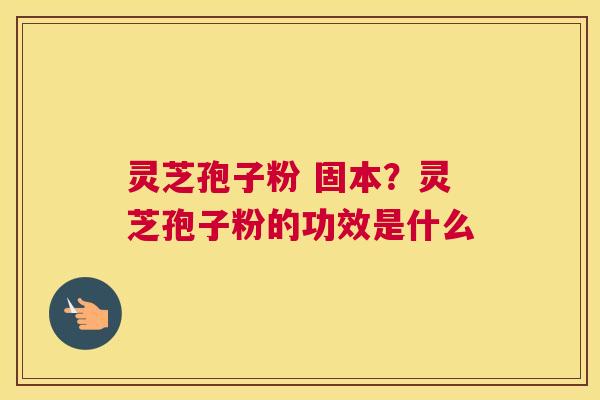 灵芝孢子粉 固本？灵芝孢子粉的功效是什么