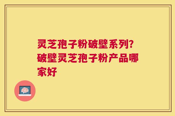 灵芝孢子粉破壁系列？破壁灵芝孢子粉产品哪家好