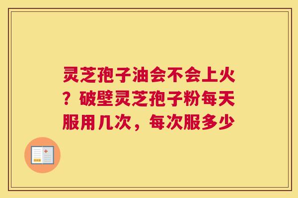 灵芝孢子油会不会上火？破壁灵芝孢子粉每天服用几次，每次服多少