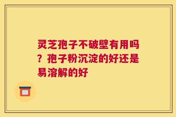 灵芝孢子不破壁有用吗？孢子粉沉淀的好还是易溶解的好