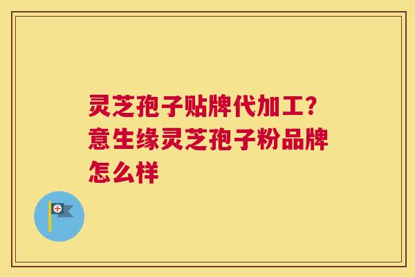 灵芝孢子贴牌代加工？意生缘灵芝孢子粉品牌怎么样