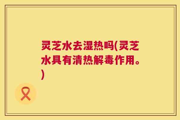 灵芝水去湿热吗(灵芝水具有清热作用。)