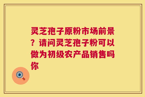 灵芝孢子原粉市场前景？请问灵芝孢子粉可以做为初级农产品销售吗你