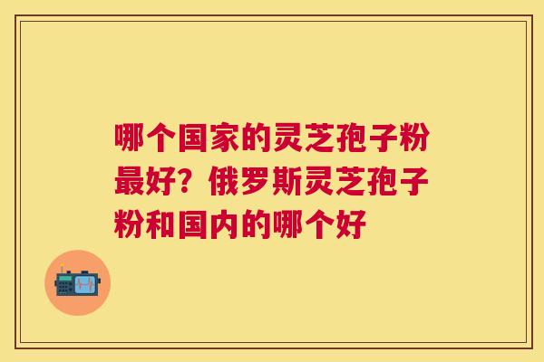 哪个国家的灵芝孢子粉好？俄罗斯灵芝孢子粉和国内的哪个好