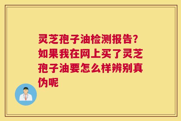 灵芝孢子油检测报告？如果我在网上买了灵芝孢子油要怎么样辨别真伪呢