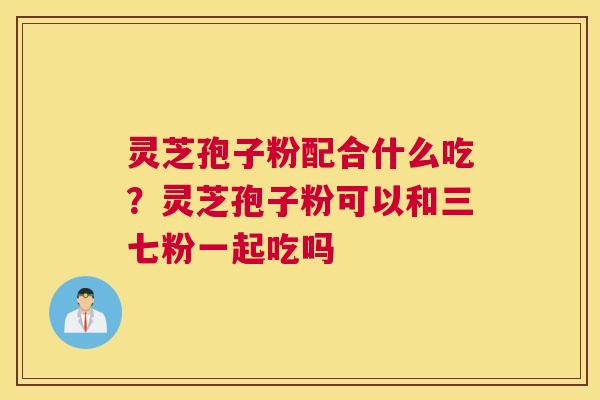 灵芝孢子粉配合什么吃？灵芝孢子粉可以和三七粉一起吃吗