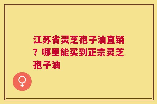 江苏省灵芝孢子油直销？哪里能买到正宗灵芝孢子油