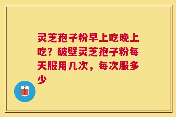 灵芝孢子粉早上吃晚上吃？破壁灵芝孢子粉每天服用几次，每次服多少