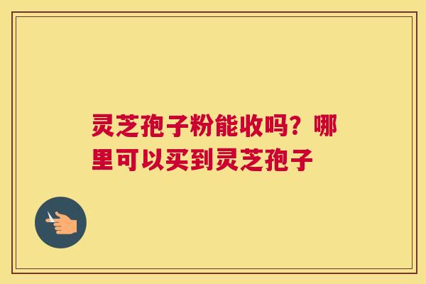 灵芝孢子粉能收吗？哪里可以买到灵芝孢子