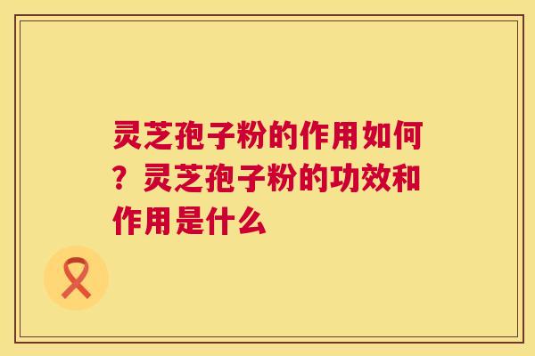灵芝孢子粉的作用如何？灵芝孢子粉的功效和作用是什么