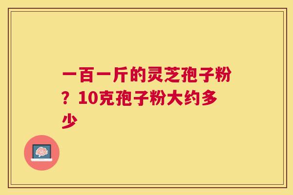 一百一斤的灵芝孢子粉？10克孢子粉大约多少