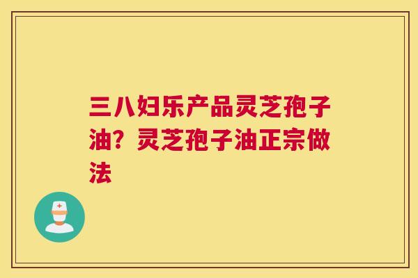 三八妇乐产品灵芝孢子油？灵芝孢子油正宗做法