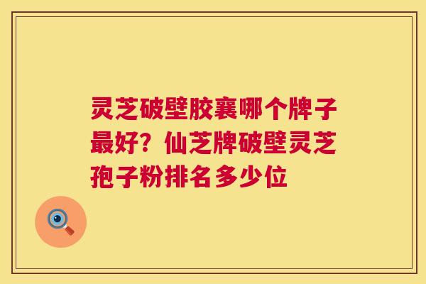 灵芝破壁胶襄哪个牌子好？仙芝牌破壁灵芝孢子粉排名多少位