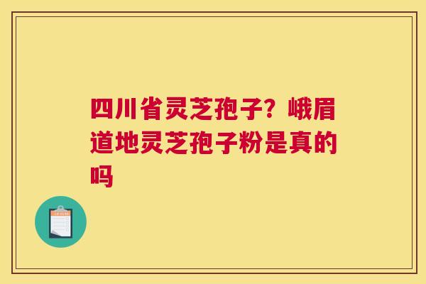 四川省灵芝孢子？峨眉道地灵芝孢子粉是真的吗