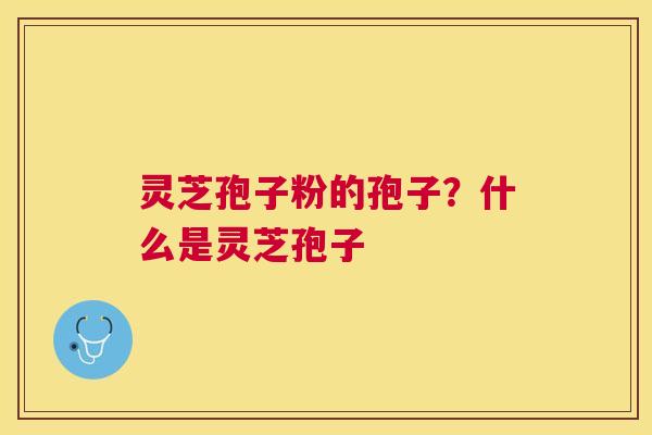 灵芝孢子粉的孢子？什么是灵芝孢子