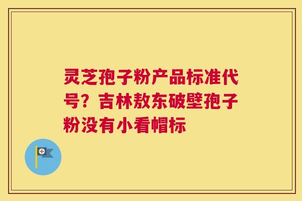 灵芝孢子粉产品标准代号？吉林敖东破壁孢子粉没有小看帽标